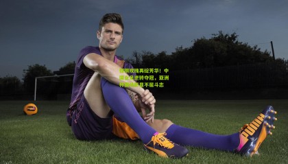 铿锵玫瑰再绽芳华！中国女足逆转夺冠，亚洲杯赛场彰显不屈斗志